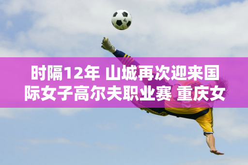 时隔12年 山城再次迎来国际女子高尔夫职业赛 重庆女子公开赛正式启动