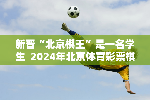 新晋“北京棋王”是一名学生  2024年北京体育彩票棋王大赛总决赛圆满落幕