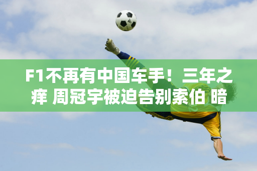 F1不再有中国车手！三年之痒 周冠宇被迫告别索伯 暗示将担任第三车手