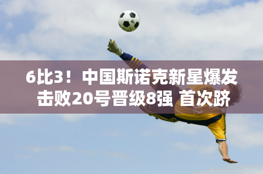 6比3！中国斯诺克新星爆发 击败20号晋级8强 首次跻身16强