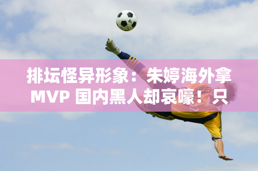 排坛怪异形象：朱婷海外拿MVP 国内黑人却哀嚎！只是因为嫉妒