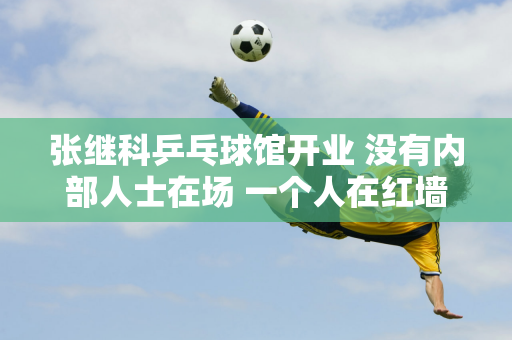 张继科乒乓球馆开业 没有内部人士在场 一个人在红墙下拍照 可见他的孤独