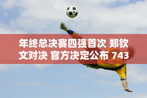 年终总决赛四强首次 郑钦文对决 官方决定公布 743万奖金能拿到多少？