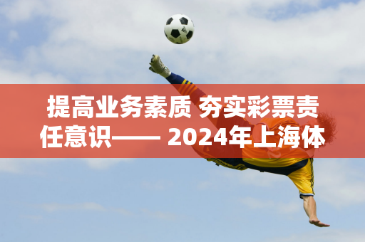 提高业务素质 夯实彩票责任意识—— 2024年上海体育彩票从业人员综合培训顺利举办