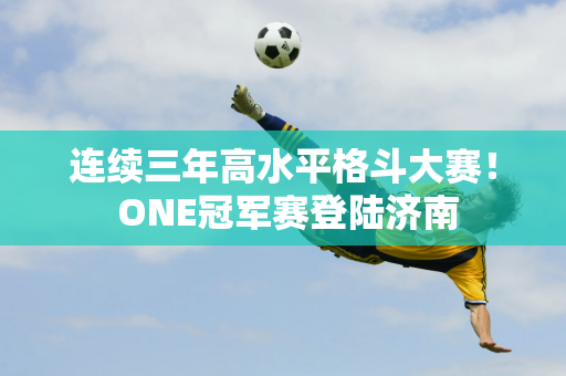 连续三年高水平格斗大赛！ ONE冠军赛登陆济南