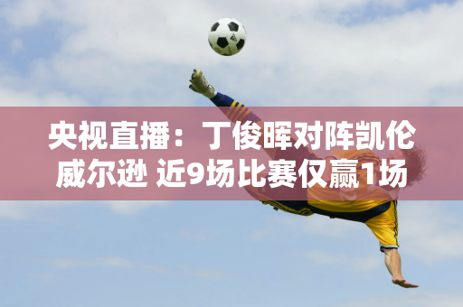 央视直播：丁俊晖对阵凯伦威尔逊 近9场比赛仅赢1场！丁俊晖遭遇不幸