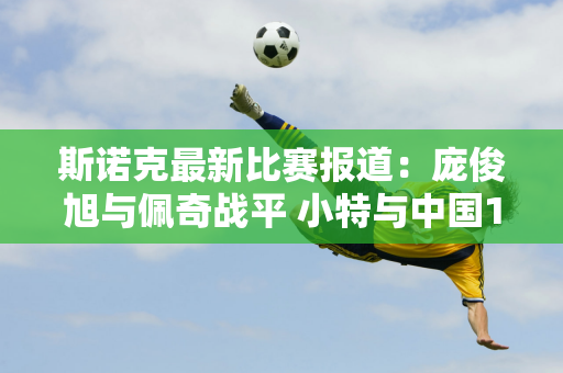 斯诺克最新比赛报道：庞俊旭与佩奇战平 小特与中国147老师扳平