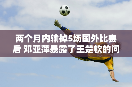 两个月内输掉5场国外比赛后 邓亚萍暴露了王楚钦的问题 这回没人能帮他了！