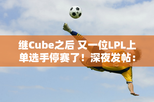 继Cube之后 又一位LPL上单选手停赛了！深夜发帖：经理骂我推我就回家了