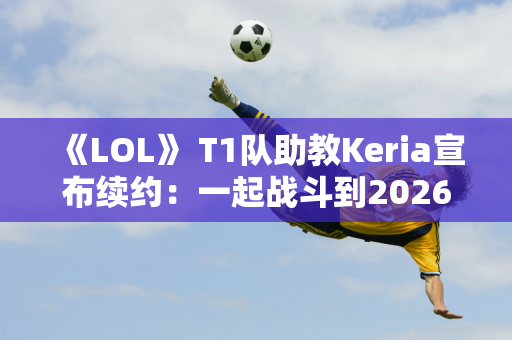 《LOL》 T1队助教Keria宣布续约：一起战斗到2026年