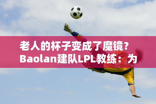 老人的杯子变成了魔镜？ Baolan建队LPL教练：为什么要在黄金级别教王？