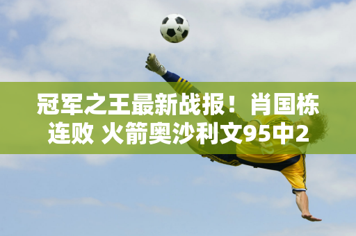 冠军之王最新战报！肖国栋连败 火箭奥沙利文95中2