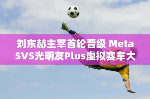 刘东赫主宰首轮晋级 MetaSVS光明友Plus虚拟赛车大赛拉开帷幕