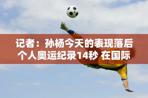 记者：孙杨今天的表现落后个人奥运纪录14秒 在国际赛场上仍缺乏竞争力