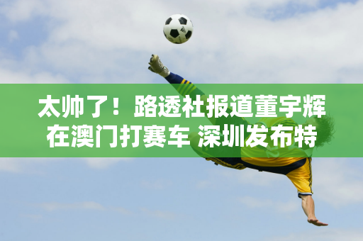 太帅了！路透社报道董宇辉在澳门打赛车 深圳发布特别产品选型预告