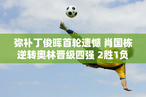 弥补丁俊晖首轮遗憾 肖国栋逆转奥林晋级四强 2胜1负或进决赛