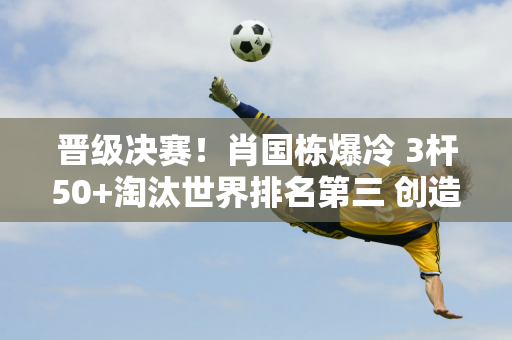 晋级决赛！肖国栋爆冷 3杆50+淘汰世界排名第三 创造了中国斯诺克历史