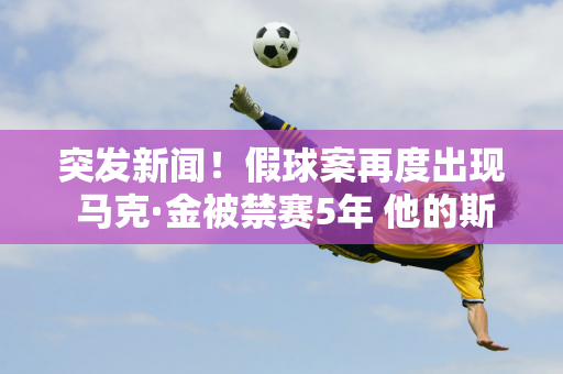 突发新闻！假球案再度出现 马克·金被禁赛5年 他的斯诺克生涯也就此结束