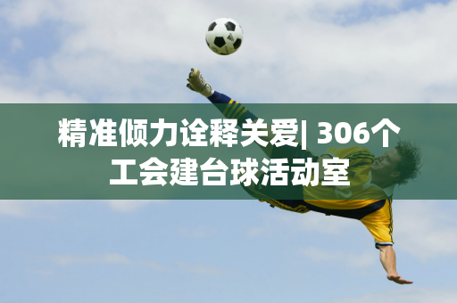 精准倾力诠释关爱| 306个工会建台球活动室