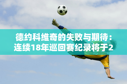 德约科维奇的失败与期待：连续18年巡回赛纪录将于2024年终结