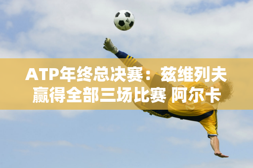 ATP年终总决赛：兹维列夫赢得全部三场比赛 阿尔卡拉斯无缘半决赛