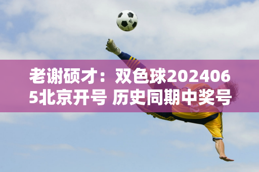 老谢硕才：双色球2024065北京开号 历史同期中奖号码