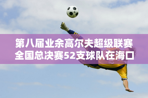 第八届业余高尔夫超级联赛全国总决赛52支球队在海口观澜湖展开角逐