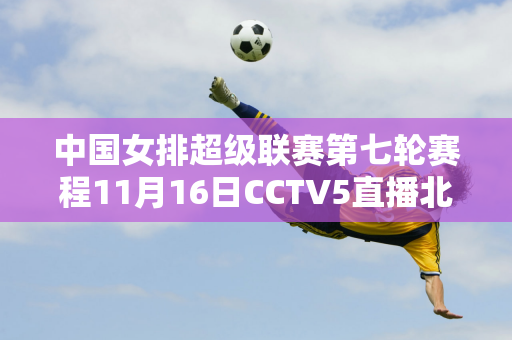 中国女排超级联赛第七轮赛程11月16日CCTV5直播北京VS深圳中色