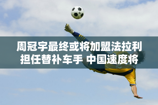 周冠宇最终或将加盟法拉利担任替补车手 中国速度将注入跃马车队