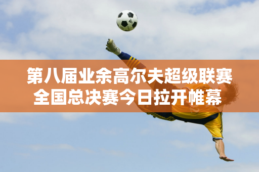 第八届业余高尔夫超级联赛全国总决赛今日拉开帷幕 52支队伍在海口观澜湖角逐 决出年度最强选手