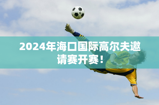 2024年海口国际高尔夫邀请赛开赛！