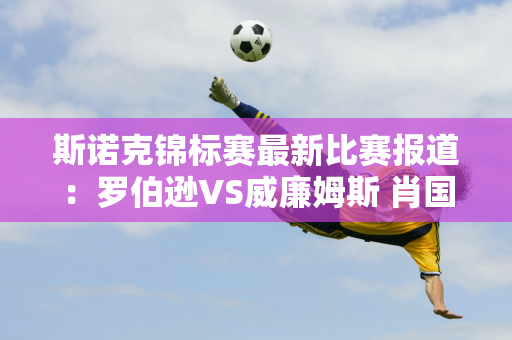 斯诺克锦标赛最新比赛报道：罗伯逊VS威廉姆斯 肖国栋决赛的对手是谁？