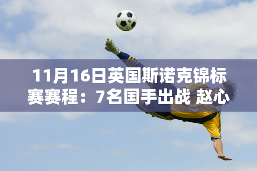 11月16日英国斯诺克锦标赛赛程：7名国手出战 赵心童、白玉露首秀