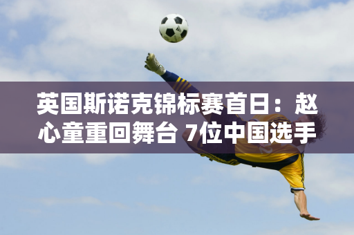 英国斯诺克锦标赛首日：赵心童重回舞台 7位中国选手激战