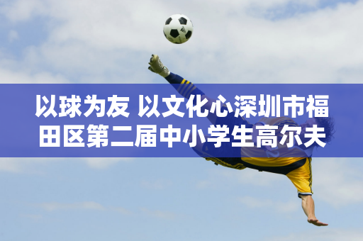 以球为友 以文化心深圳市福田区第二届中小学生高尔夫校园联赛在雨中落幕