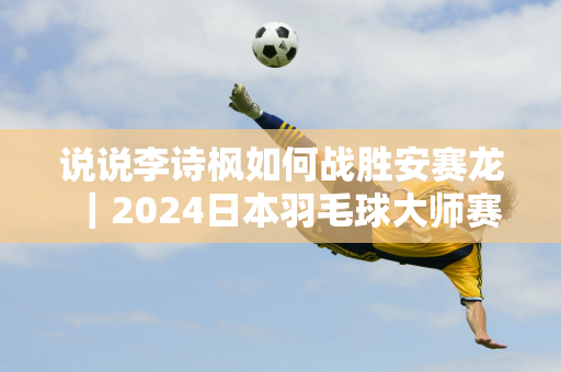 说说李诗枫如何战胜安赛龙｜2024日本羽毛球大师赛