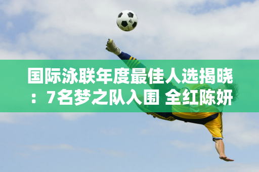 国际泳联年度最佳人选揭晓：7名梦之队入围 全红陈妍希、陈钰琪争夺最佳女子