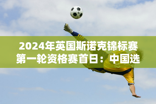 2024年英国斯诺克锦标赛第一轮资格赛首日：中国选手7局6胜 白玉露首胜