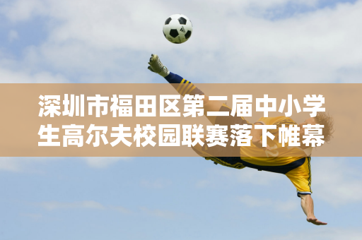 深圳市福田区第二届中小学生高尔夫校园联赛落下帷幕 冠、亚、季军揭晓