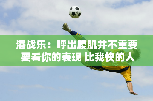 潘战乐：呼出腹肌并不重要 要看你的表现 比我快的人有很多 但我还不够好