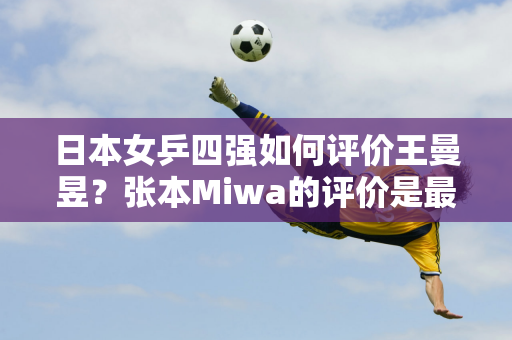 日本女乒四强如何评价王曼昱？张本Miwa的评价是最诚实的