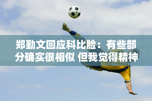 郑勤文回应科比脸：有些部分确实很相似 但我觉得精神上更相似 科比的精神值得我们学习