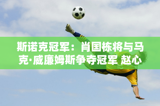 斯诺克冠军：肖国栋将与马克·威廉姆斯争夺冠军 赵心童首秀拿下146分