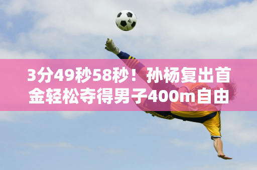 3分49秒58秒！孙杨复出首金轻松夺得男子400m自由泳金牌