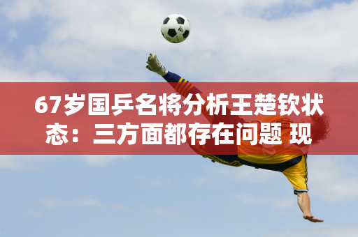 67岁国乒名将分析王楚钦状态：三方面都存在问题 现在是他的重要关键点