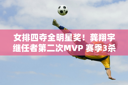 女排四夺全明星奖！龚翔宇继任者第二次MVP 赛季3杀日本夺冠