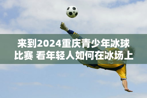 来到2024重庆青少年冰球比赛 看年轻人如何在冰场上驰骋→