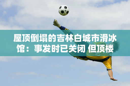 屋顶倒塌的吉林白城市滑冰馆：事发时已关闭 但顶楼有训练教室