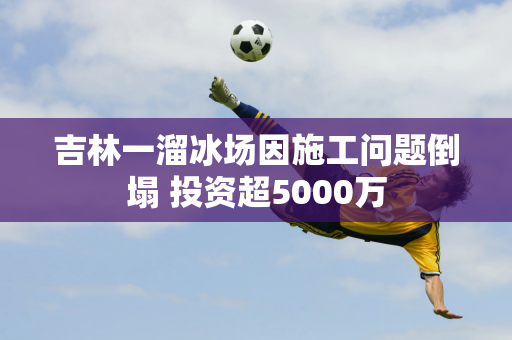 吉林一溜冰场因施工问题倒塌 投资超5000万