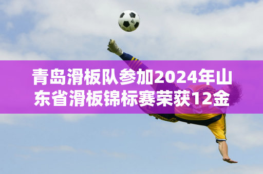 青岛滑板队参加2024年山东省滑板锦标赛荣获12金12银6铜